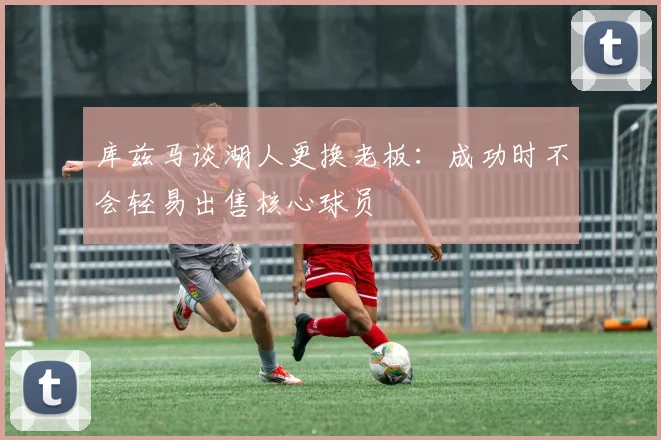 库兹马谈湖人更换老板：成功时不会轻易出售核心球员