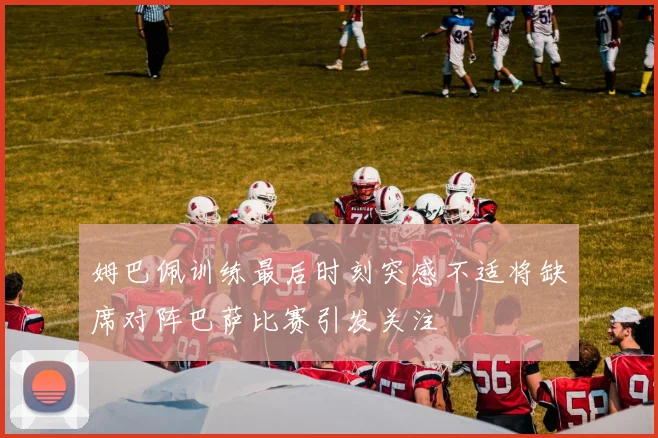 姆巴佩训练最后时刻突感不适将缺席对阵巴萨比赛引发关注