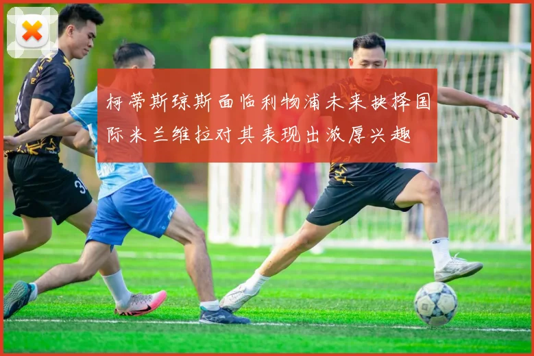 柯蒂斯琼斯面临利物浦未来抉择国际米兰维拉对其表现出浓厚兴趣