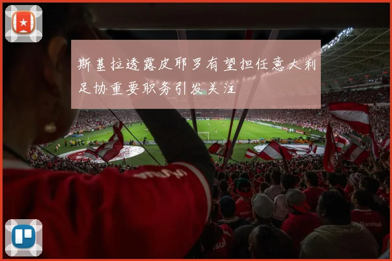 斯基拉透露皮耶罗有望担任意大利足协重要职务引发关注