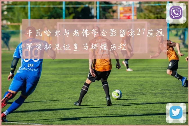 卡瓦哈尔与老佛爷合影留念27座冠军奖杯见证皇马辉煌历程