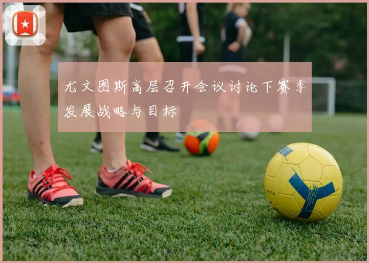 尤文图斯高层召开会议讨论下赛季发展战略与目标