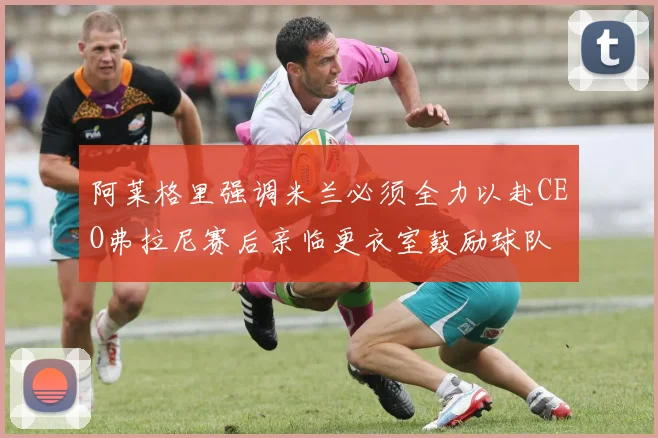 阿莱格里强调米兰必须全力以赴CEO弗拉尼赛后亲临更衣室鼓励球队