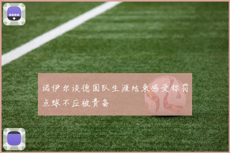 诺伊尔谈德国队生涯结束感受称罚点球不应被责备