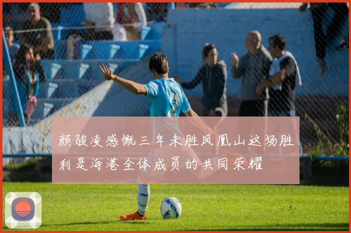 颜骏凌感慨三年未胜凤凰山这场胜利是海港全体成员的共同荣耀