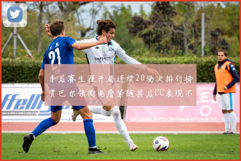 季后赛生涯开局连续20场次排行榜贾巴尔领衔老詹紧随其后CC表现不俗