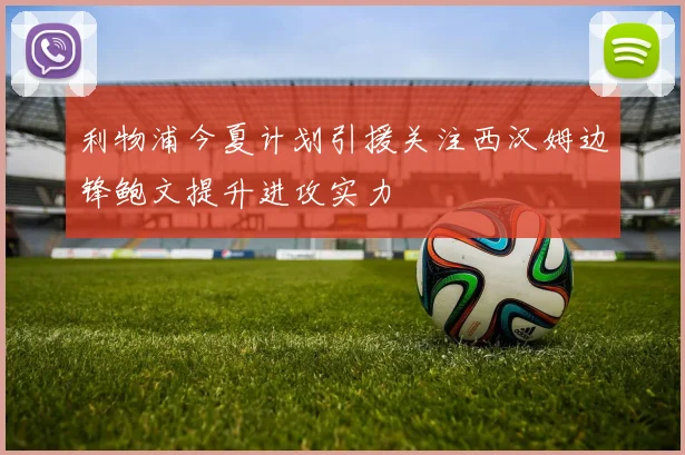 利物浦今夏计划引援关注西汉姆边锋鲍文提升进攻实力