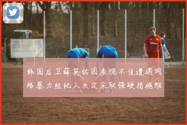 韩国后卫薛英佑因表现不佳遭遇网络暴力经纪人决定采取强硬措施维护权益