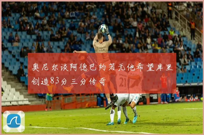 奥尼尔谈阿德巴约若无他希望库里创造83分三分传奇