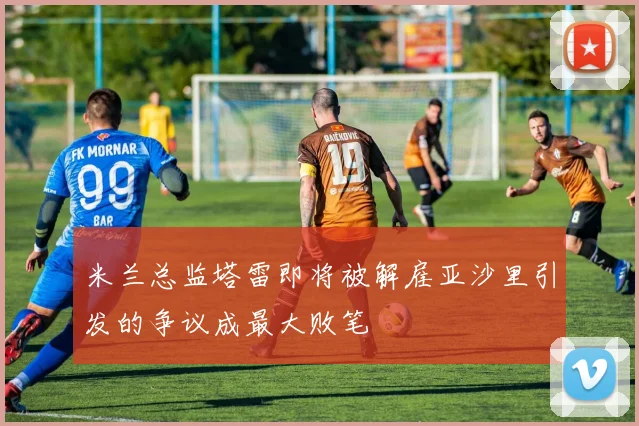 米兰总监塔雷即将被解雇亚沙里引发的争议成最大败笔
