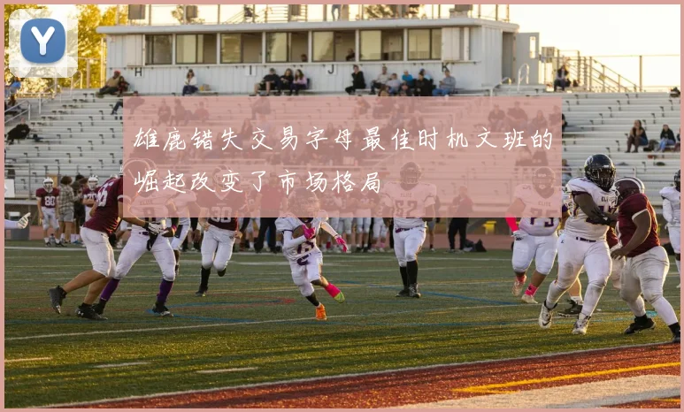 雄鹿错失交易字母最佳时机文班的崛起改变了市场格局