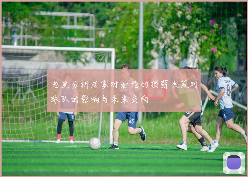 老里分析活塞对杜伦的顶薪决策对球队的影响与未来走向