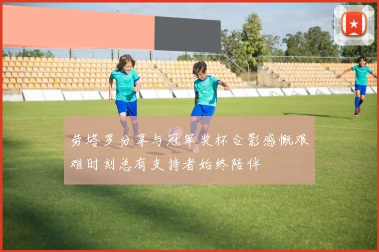 劳塔罗分享与冠军奖杯合影感慨艰难时刻总有支持者始终陪伴